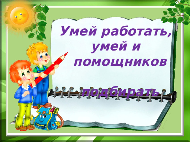 Умей работать, умей и  помощников подбирать  