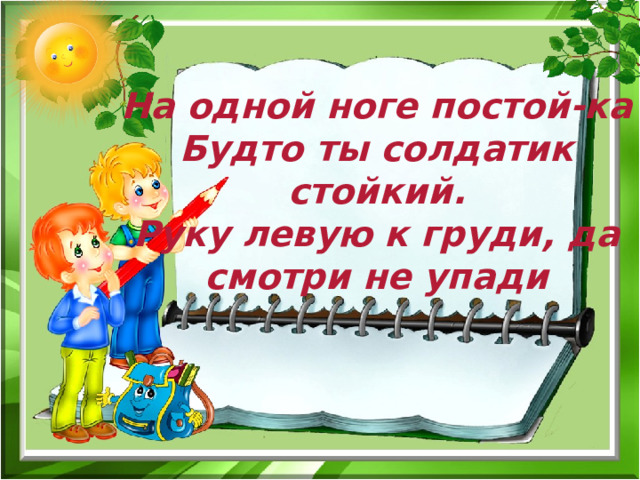  На одной ноге постой-ка Будто ты солдатик стойкий. Руку левую к груди, да смотри не упади  