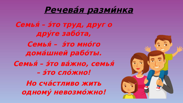 Речева́я разми́нка Семья́ – э́то труд, друг о дру́ге забо́та, Семья́ – э́то мно́го дома́шней рабо́ты. Семья́ – э́то ва́жно, семья́ – э́то сло́жно! Но сча́стливо жить одному́ невозмо́жно! 