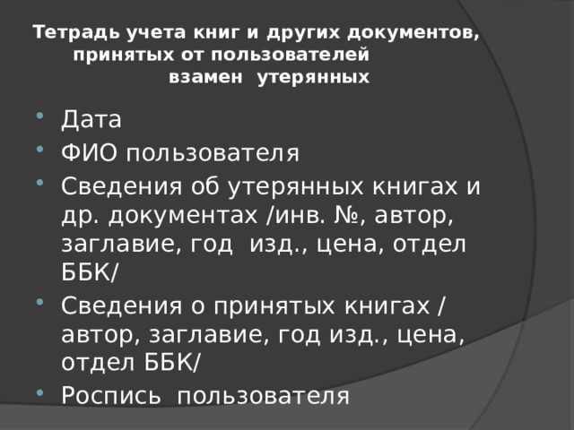 Тетрадь учета книг и других документов, принятых от пользователей взамен утерянных Дата ФИО пользователя Сведения об утерянных книгах и др. документах /инв. №, автор, заглавие, год изд., цена, отдел ББК/ Сведения о принятых книгах / автор, заглавие, год изд., цена, отдел ББК/ Роспись пользователя 