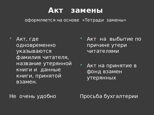  Акт замены   оформляется на основе «Тетради замены» Акт, где одновременно указываются фамилия читателя, название утерянной книги и данные книги, принятой взамен. Акт на выбытие по причине утери читателями Акт на принятие в фонд взамен утерянных Не очень удобно Просьба бухгалтерии 