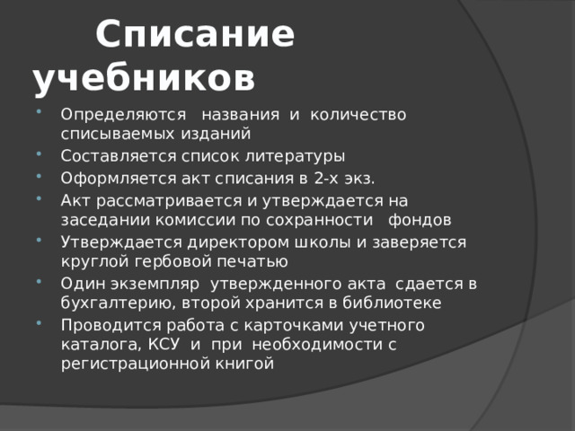 Списание учебников Определяются названия и количество списываемых изданий Составляется список литературы Оформляется акт списания в 2-х экз. Акт рассматривается и утверждается на заседании комиссии по сохранности фондов Утверждается директором школы и заверяется круглой гербовой печатью Один экземпляр утвержденного акта сдается в бухгалтерию, второй хранится в библиотеке Проводится работа с карточками учетного каталога, КСУ и при необходимости с регистрационной книгой 