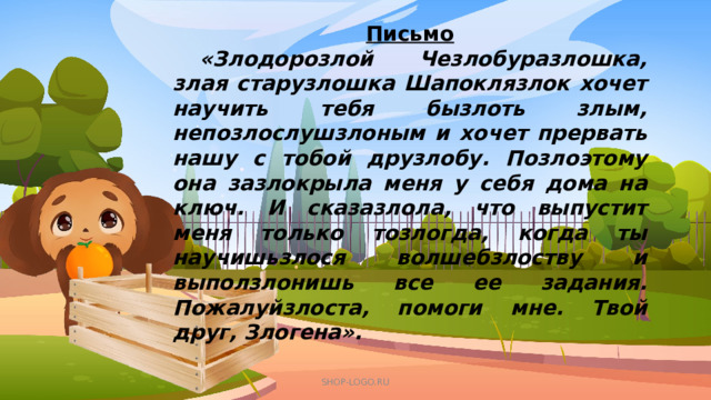 Письмо  «Злодорозлой Чезлобуразлошка, злая старузлошка Шапоклязлок хочет научить тебя бызлоть злым, непозлослушзлоным и хочет прервать нашу с тобой друзлобу. Позлоэтому она зазлокрыла меня у себя дома на ключ. И сказазлола, что выпустит меня только тозлогда, когда ты научишьзлося волшебзлоству и выползлонишь все ее задания. Пожалуйзлоста, помоги мне. Твой друг, Злогена».  SHOP-LOGO.RU 