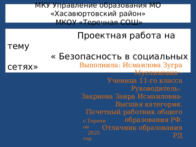 МКУ Управление образования МО «Хасавюртовский район»  МКОУ «Теречная СОШ»    Проектная работа на тему  « Безопасность в социальных сетях»     Выполнила: Исмаилова Зугра Муслимовна -  Ученица 11-го класса  Руководитель:  Закриева Заира Исмаиловна-  Высшая категория.  Почетный работник общего образования РФ.  Отличник образования РД с.Теречное  2025 год 