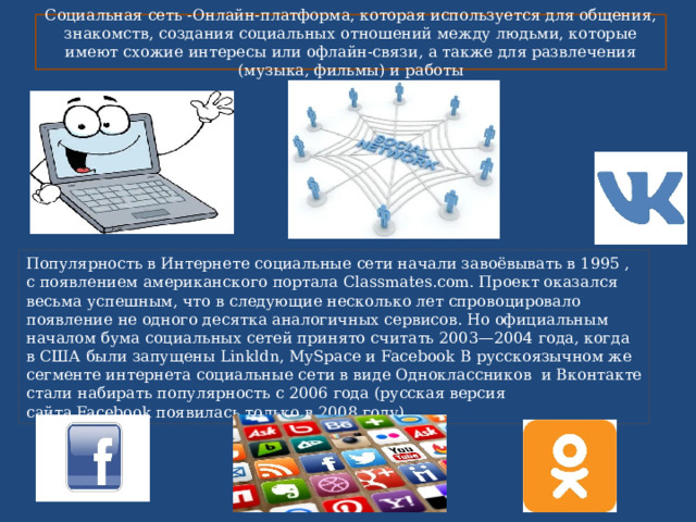 Социальная сеть -Онлайн-платформа, которая используется для общения, знакомств, создания социальных отношений между людьми, которые имеют схожие интересы или офлайн-связи, а также для развлечения (музыка, фильмы) и работы Популярность в Интернете социальные сети начали завоёвывать в 1995 , с появлением американского портала Classmates.com. Проект оказался весьма успешным, что в следующие несколько лет спровоцировало появление не одного десятка аналогичных сервисов. Но официальным началом бума социальных сетей принято считать 2003—2004 года, когда в США были запущены Linkldn, MySpace и Facebook В русскоязычном же сегменте интернета социальные сети в виде Одноклассников  и Вконтакте стали набирать популярность с 2006 года (русская версия сайта Facebook появилась только в 2008 году). 