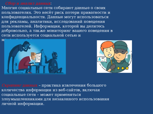  Сбор и анализ данных : Многие социальные сети собирают данные о своих пользователях. Это несёт риск потери приватности и конфиденциальности. Данные могут использоваться для рекламы, аналитики, исследований поведения пользователей. Информация, которой вы делитесь добровольно, а также мониторинг вашего поведения в сети используется социальной сетью и монетизируется.  Скрапинг  данных – практика извлечения большого количества информации из веб-сайтов, включая социальные сети – может применяться злоумышленниками для незаконного использования личной информации. 