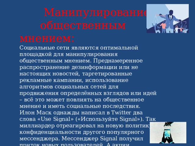  Манипулирование общественным мнением : Социальные сети являются оптимальной площадкой для манипулирования общественным мнением. Преднамеренное распространение дезинформации или не настоящих новостей, таргетированные рекламные кампании, использование алгоритмов социальных сетей для продвижения определённых взглядов или идей – всё это может повлиять на общественное мнение и иметь социальные последствия. Илон Маск однажды написал в Twitter два слова «Use Signal» («Используйте Signal»). Так миллиардер отреагировал на новую политику конфиденциальности другого популярного мессенджера. Мессенджер Signal получил приток новых пользователей. А акции компании Signal Advance за три дня выросли на 5100%. Правда, инвесторы промахнулись: Signal Advance оказалась компанией, выпускающей медицинские товары. 