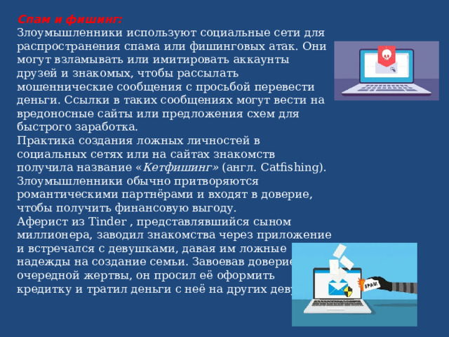 Спам и фишинг: Злоумышленники используют социальные сети для распространения спама или фишинговых атак. Они могут взламывать или имитировать аккаунты друзей и знакомых, чтобы рассылать мошеннические сообщения с просьбой перевести деньги. Ссылки в таких сообщениях могут вести на вредоносные сайты или предложения схем для быстрого заработка. Практика создания ложных личностей в социальных сетях или на сайтах знакомств получила название « Кетфишинг» (англ. Catfishing). Злоумышленники обычно притворяются романтическими партнёрами и входят в доверие, чтобы получить финансовую выгоду. Аферист из Tinder , представлявшийся сыном миллионера, заводил знакомства через приложение и встречался с девушками, давая им ложные надежды на создание семьи. Завоевав доверие очередной жертвы, он просил её оформить кредитку и тратил деньги с неё на других девушек. 
