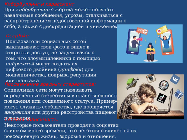 Кибербуллинг и харассмент При  кибербуллинге  жертва может получать навязчивые сообщения, угрозы, сталкиваться с распространением недостоверной информации о себе, а также с дискредитацией и унижением. DeepFake Пользователи социальных сетей выкладывают свои фото и видео в открытый доступ, не задумываясь о том, что злоумышленники с помощью нейросетей могут создать их цифрового двойника ( дипфейк ) для мошенничества, подрыва репутации или шантажа. Продвижение вредных стереотипов: Социальные сети могут навязывать определённые стереотипы в плане внешности, поведения или социального статуса. Примером могут служить сообщества, где поощряется анорексия или другие расстройства пищевого поведения . Сетевая зависимость: Некоторые пользователи проводят в соцсетях слишком много времени, что негативно влияет на их повседневную жизнь, здоровье и отношения. 