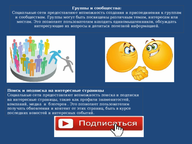Группы и сообщества:  Социальные сети предоставляют возможность создания и присоединения к группам и сообществам. Группы могут быть посвящены различным темам, интересам или местам. Это позволяет пользователям находить единомышленников, обсуждать интересующие их вопросы и делиться полезной информацией.   Поиск и подписка на интересные страницы Социальные сети предоставляют возможность поиска и подписки на интересные страницы, такие как профили знаменитостей, компаний, медиа и блогеров . Это позволяет пользователям получать обновления и контент от этих страниц, быть в курсе последних новостей и интересных событий. 