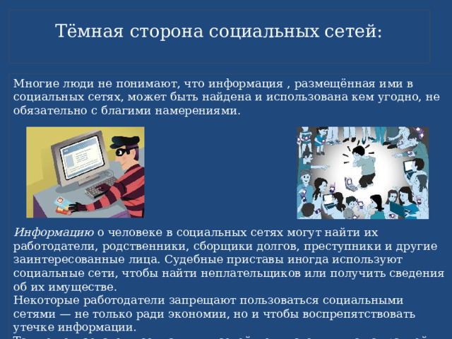 Тёмная сторона социальных сетей:   Многие люди не понимают, что информация , размещённая ими в социальных сетях, может быть найдена и использована кем угодно, не обязательно с благими намерениями. Информацию о человеке в социальных сетях могут найти их работодатели, родственники, сборщики долгов, преступники и другие заинтересованные лица. Судебные приставы иногда используют социальные сети, чтобы найти неплательщиков или получить сведения об их имуществе. Некоторые работодатели запрещают пользоваться социальными сетями — не только ради экономии, но и чтобы воспрепятствовать утечке информации. Также пользователи социальных сетей могут столкнуться с травлей, критикой, «нелестными отзывами» и необоснованными слухами 