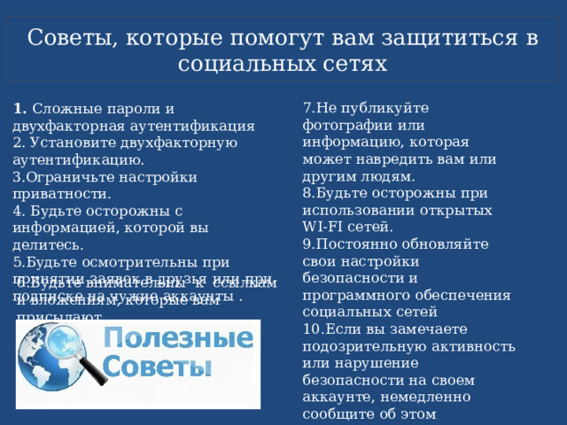 Советы, которые помогут вам защититься в социальных сетях 7.Не публикуйте фотографии или информацию, которая может навредить вам или другим людям. 8.Будьте осторожны при использовании открытых WI-FI сетей. 9.Постоянно обновляйте свои настройки безопасности и программного обеспечения социальных сетей 10.Если вы замечаете подозрительную активность или нарушение безопасности на своем аккаунте, немедленно сообщите об этом администрации социальной сети. 1.  Сложные пароли и двухфакторная аутентификация 2. Установите двухфакторную аутентификацию. 3.Ограничьте настройки приватности. 4. Будьте осторожны с информацией, которой вы делитесь. 5.Будьте осмотрительны при принятии заявок в друзья или при подписке на чужие аккаунты .  6.Будьте внимательны к ссылкам и вложениям, которые вам присылают. 