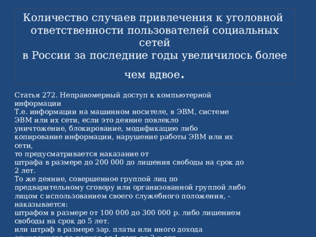 Количество случаев привлечения к уголовной  ответственности пользователей социальных сетей  в России за последние годы увеличилось более чем вдвое . Статья 272. Неправомерный доступ к компьютерной информации  Т.е. информации на машинном носителе, в ЭВМ, системе ЭВМ или их сети, если это деяние повлекло  уничтожение, блокирование, модификацию либо копирование информации, нарушение работы ЭВМ или их сети,  то предусматривается наказание от  штрафа в размере до 200 000 до лишения свободы на срок до 2 лет.  То же деяние, совершенное группой лиц по предварительному сговору или организованной группой либо  лицом с использованием своего служебного положения, - наказывается:  штрафом в размере от 100 000 до 300 000 р. либо лишением свободы на срок до 5 лет.  или штраф в размере зар. платы или иного дохода осужденного за период от 1 года до 2-х лет. 