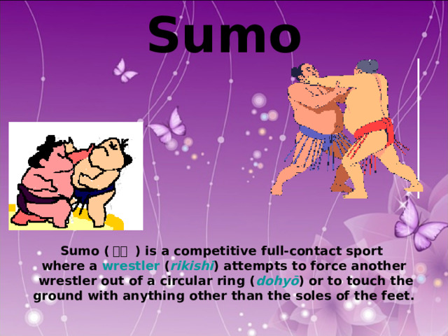 Sumo           Sumo ( 相撲 ) is a competitive full-contact sport where a wrestler ( rikishi ) attempts to force another  wrestler out of a circular ring ( dohyō ) or to touch the  ground with anything other than the soles of the feet. 