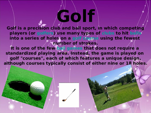  Golf Golf is a precision club and ball sport, in which competing  players (or golfers ) use many types of clubs to hit balls  into a series of holes on a golf course using the fewest number of strokes. It is one of the few ball games that does not require a standardized playing area. Instead, the game is played on golf 