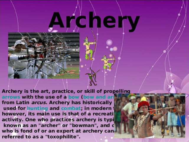  Archery    Archery is the art, practice, or skill of propelling arrows with the use of a bow ( bow and arrow ), from Latin arcus . Archery has historically been  used for hunting and combat ; in modern times, however, its main use is that of a recreational activity. One who practices archery is typically  known as an 