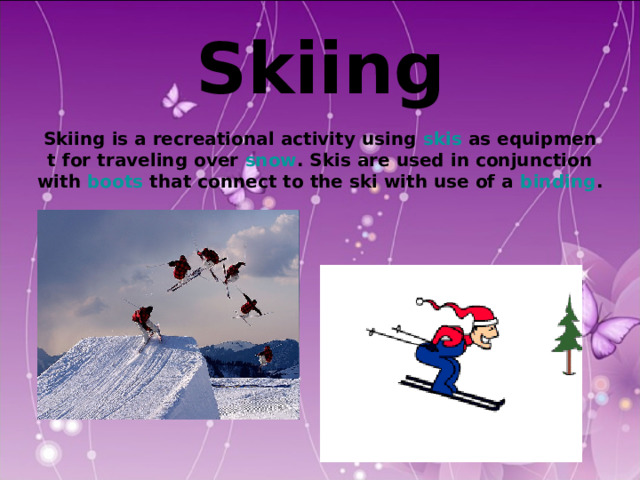  Skiing  Skiing is a recreational activity using skis as equipmen t for traveling over snow . Skis are used in conjunction  with boots that connect to the ski with use of a binding . 