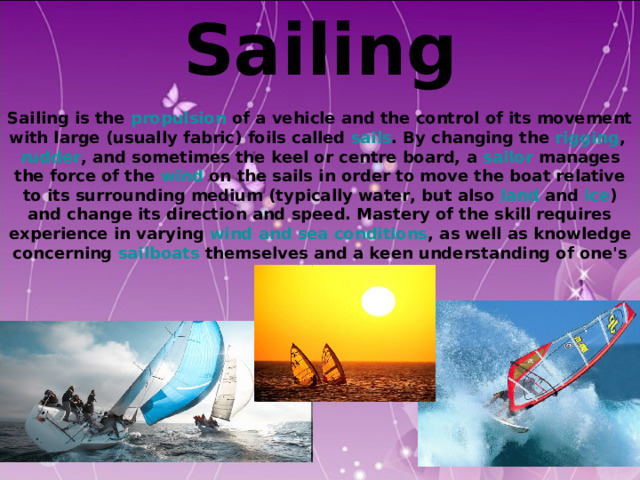 Sailing  Sailing is the propulsion of a vehicle and the control of its movement with large (usually fabric) foils called sails . By changing the rigging , rudder , and sometimes the keel or centre board, a sailor manages the force of the wind on the sails in order to move the boat relative to its surrounding medium (typically water, but also land and ice ) and change its direction and speed. Mastery of the skill requires experience in varying wind and sea conditions , as well as knowledge concerning sailboats themselves and a keen understanding of one's surroundings.  