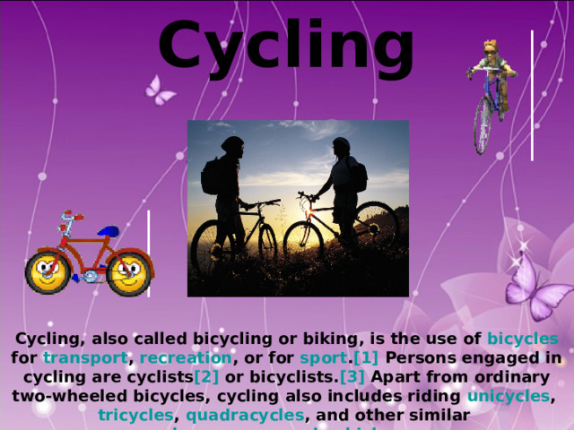 Cycling            Cycling, also called bicycling or biking, is the use of bicycles for transport , recreation , or for sport . [1] Persons engaged in cycling are cyclists [2] or bicyclists. [3] Apart from ordinary two-wheeled bicycles, cycling also includes riding unicycles , tricycles , quadracycles , and other similar human-powered vehicles  