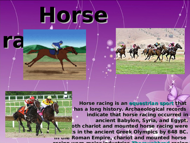  Horse racing       Horse racing is an equestrian  sport that has a long history. Archaeological records indicate that horse racing occurred in ancient Babylon, Syria, and Egypt. Both chariot and mounted horse racing were  events in the ancient Greek Olympics by 648 BC.  In the Roman Empire, chariot and mounted horse racing were major industries. Thoroughbred racing  was popular with the aristocrats and royalty of British society, earning it the title 