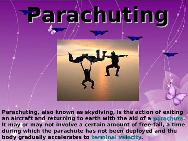  Parachuting                Parachuting, also known as skydiving, is the action of exiting an aircraft and returning to earth with the aid of a parachute . It may or may not involve a certain amount of free-fall, a time during which the parachute has not been deployed and the body gradually accelerates to terminal velocity .  