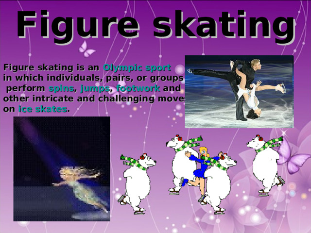 Figure skating   Figure skating is an Olympic sport  in which individuals, pairs, or groups  perform spins , jumps , footwork and other intricate and challenging moves on ice skates .  
