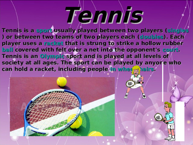  Tennis Tennis is a sport usually played between two players ( singles ) or between two teams of two players each ( doubles ). Each player uses a racket that is strung to strike a hollow rubber ball covered with felt over a net into the opponent's court . Tennis is an Olympic sport and is played at all levels of society at all ages. The sport can be played by anyone who can hold a racket, including people in wheelchairs .  