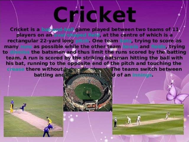 Cricket Cricket is a bat-and-ball game played between two teams of 11 players on an oval-shaped  field , at the centre of which is a rectangular 22-yard long pitch . One team bats , trying to score as many runs as possible while the other team bowls and fields , trying to dismiss the batsmen and thus limit the runs scored by the batting team. A run is scored by the striking batsman hitting the ball with his bat, running to the opposite end of the pitch and touching the crease there without being dismissed. The teams switch between batting and fielding at the end of an innings . 