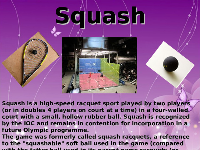 Squash          Squash is a high-speed racquet sport played by two players (or in doubles 4 players on court at a time) in a four-walled court with a small, hollow rubber ball. Squash is recognized by the IOC and remains in contention for incorporation in a future Olympic programme. The game was formerly called squash racquets, a reference to the 