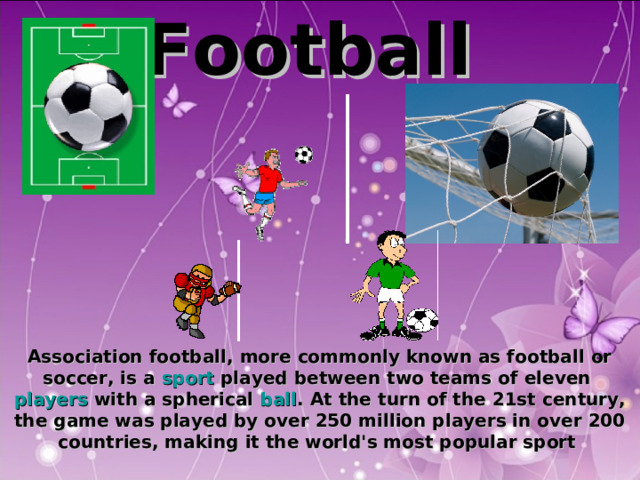 F ootball     Association football, more commonly known as football or soccer, is a sport played between two teams of eleven players with a spherical ball . At the turn of the 21st century, the game was played by over 250 million players in over 200 countries, making it the world's most popular sport  