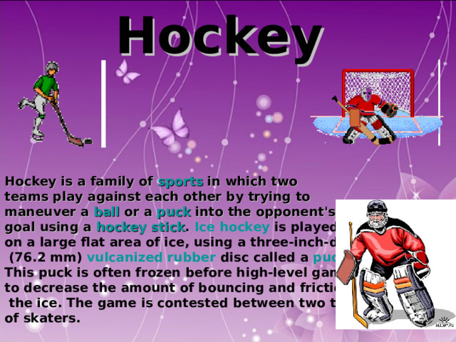 Hockey      Hockey is a family of sports in which two teams play against each other by trying to maneuver a ball or a puck into the opponent's goal using a hockey stick .  Ice hockey is played on a large flat area of ice, using a three-inch-diameter  (76.2 mm) vulcanized rubber disc called a puck . This puck is often frozen before high-level games to decrease the amount of bouncing and friction on  the ice. The game is contested between two teams of skaters. 