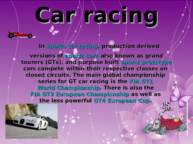 C ar racing  In sports car racing , production derived versions of sports cars also known as grand  tourers (GTs), and purpose built sports prototype  cars compete within their respective classes on closed circuits. The main global championship series for GT car racing is the FIA GT1 World Championship . There is also the FIA GT3 European Championship as well as the less powerful GT4 European Cup .  
