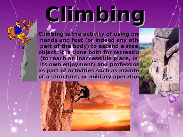  Climbing  Climbing is the activity of using one's  hands and feet (or indeed any other  part of the body) to ascend a steep object. It is done both for recreation  (to reach an inaccessible place, or for  its own enjoyment) and professionally, as part of activities such as maintenance of a structure, or military operations.  Climbing is the activity of using one's  hands and feet (or indeed any other  part of the body) to ascend a steep object. It is done both for recreation  (to reach an inaccessible place, or for  its own enjoyment) and professionally, as part of activities such as maintenance of a structure, or military operations.  Climbing is the activity of using one's  hands and feet (or indeed any other  part of the body) to ascend a steep object. It is done both for recreation  (to reach an inaccessible place, or for  its own enjoyment) and professionally, as part of activities such as maintenance of a structure, or military operations.  Climbing is the activity of using one's  hands and feet (or indeed any other  part of the body) to ascend a steep object. It is done both for recreation  (to reach an inaccessible place, or for  its own enjoyment) and professionally, as part of activities such as maintenance of a structure, or military operations.  Climbing is the activity of using one's  hands and feet (or indeed any other  part of the body) to ascend a steep object. It is done both for recreation  (to reach an inaccessible place, or for  its own enjoyment) and professionally, as part of activities such as maintenance of a structure, or military operations.  