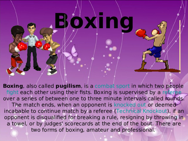  Boxing   Boxing , also called pugilism , is a combat sport in which two people fight each other using their fists. Boxing is supervised by a referee over a series of between one to three minute intervals called rounds. The match ends, when an opponent is knocked out or deemed incabable to continue match by a referee ( Technical Knockout ), if an opponent is disqualified for breaking a rule, resigning by throwing in a towel, or by judges' scorecards at the end of the bout. There are two forms of boxing, amateur and professional. 