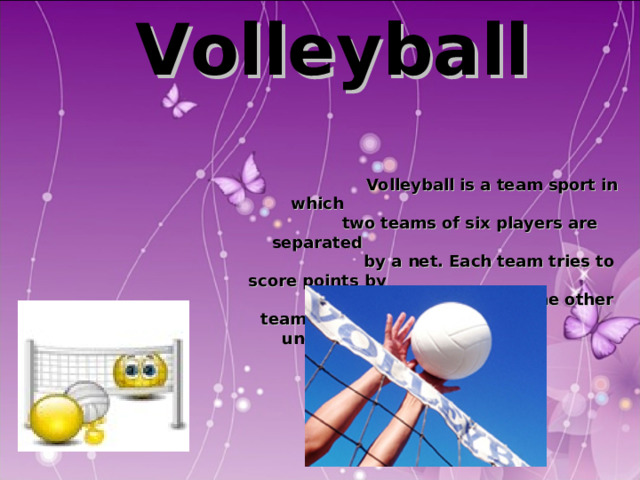  Volleyball   Volleyball is a team sport in which  two teams of six players are separated  by a net. Each team tries to score points by  grounding a ball on the other team's court  under organized rules.  