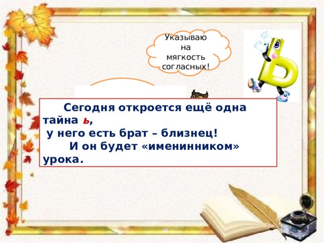 Указываю на мягкость согласных! Что вы знаете о букве ь ?  Сегодня откроется ещё одна тайна ь ,  у него есть брат – близнец!  И он будет «именинником» урока. 
