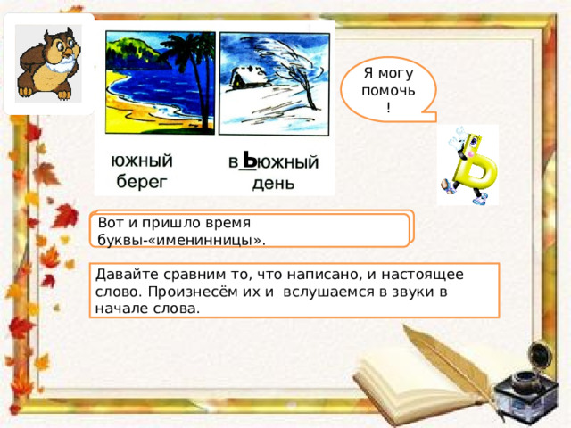 Я могу помочь! Ь Вьюжный , от слова вьюга . – Кто догадался, какое слово имеется в виду? Вот и пришло время буквы-«именинницы». Давайте сравним то, что написано, и настоящее слово. Произнесём их и вслушаемся в звуки в начале слова. 
