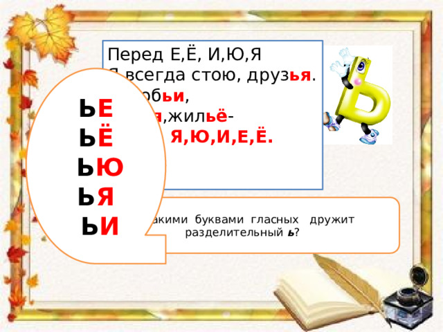 Перед Е,Ё, И,Ю,Я Я всегда стою, друз ья . Вороб ьи , сем ья ,жил ьё - Перед Я,Ю,И,Е,Ё.  Ь Е Ь Ё  Ь Ю Ь Я  Ь И  С какими буквами гласных дружит разделительный ь ? 