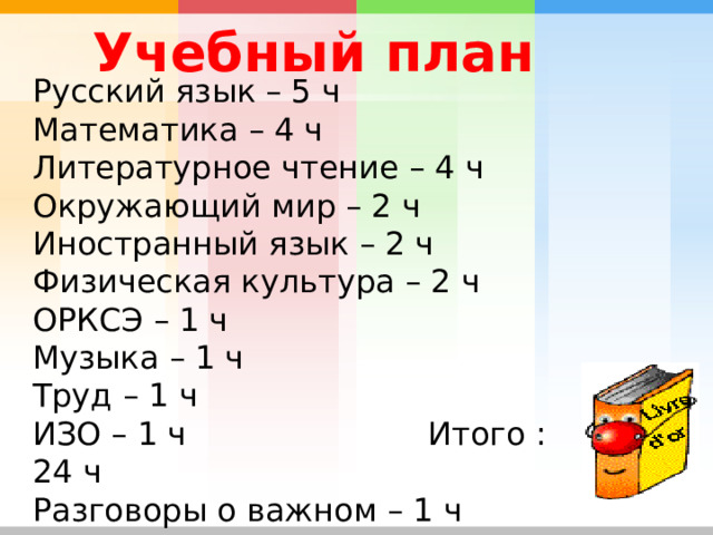  Учебный план   Русский язык – 5 ч Математика – 4 ч Литературное чтение – 4 ч Окружающий мир – 2 ч Иностранный язык – 2 ч Физическая культура – 2 ч ОРКСЭ – 1 ч Музыка – 1 ч Труд – 1 ч ИЗО – 1 ч Итого : 24 ч Разговоры о важном – 1 ч 
