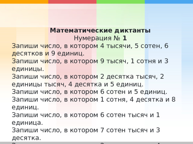 Математические диктанты Нумерация №  1 Запиши число, в котором 4 тысячи, 5 сотен, 6 десятков и 9 единиц. Запиши число, в котором 9 тысяч, 1 сотня и 3 единицы. Запиши число, в котором 2 десятка тысяч, 2 единицы тысяч, 4 десятка и 5 единиц. Запиши число, в котором 6 сотен и 5 единиц. Запиши число, в котором 1 сотня, 4 десятка и 8 единиц. Запиши число, в котором 6 сотен тысяч и 1 единица. Запиши число, в котором 7 сотен тысяч и 3 десятка. Запиши число, в котором 2 сотни тысяч и 4 единицы. Запиши число, в котором 8 десятков тысяч и 8 десятков. Запиши число, в котором 9 сотен тысяч. 