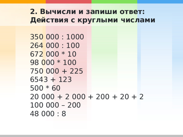 2. Вычисли и запиши ответ: Действия с круглыми числами 350 000 : 1000 264 000 : 100 672 000 * 10 98 000 * 100 750 000 + 225 6543 + 123 500 * 60 20 000 + 2 000 + 200 + 20 + 2 100 000 – 200 48 000 : 8 