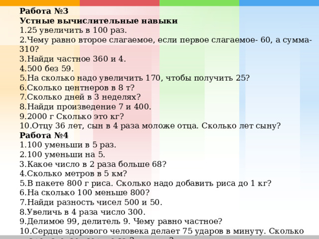 Работа №3 Устные вычислительные навыки 25 увеличить в 100 раз. Чему равно второе слагаемое, если первое слагаемое- 60, а сумма- 310? Найди частное 360 и 4. 500 без 59. На сколько надо увеличить 170, чтобы получить 25? Сколько центнеров в 8 т? Сколько дней в 3 неделях? Найди произведение 7 и 400. 2000 г Сколько это кг? Отцу 36 лет, сын в 4 раза моложе отца. Сколько лет сыну? Работа №4 100 уменьши в 5 раз. 100 уменьши на 5. Какое число в 2 раза больше 68? Сколько метров в 5 км? В пакете 800 г риса. Сколько надо добавить риса до 1 кг? На сколько 100 меньше 800? Найди разность чисел 500 и 50. Увеличь в 4 раза число 300. Делимое 99, делитель 9. Чему равно частное? Сердце здорового человека делает 75 ударов в минуту. Сколько ударов сделает сердце за 2 минуты? 