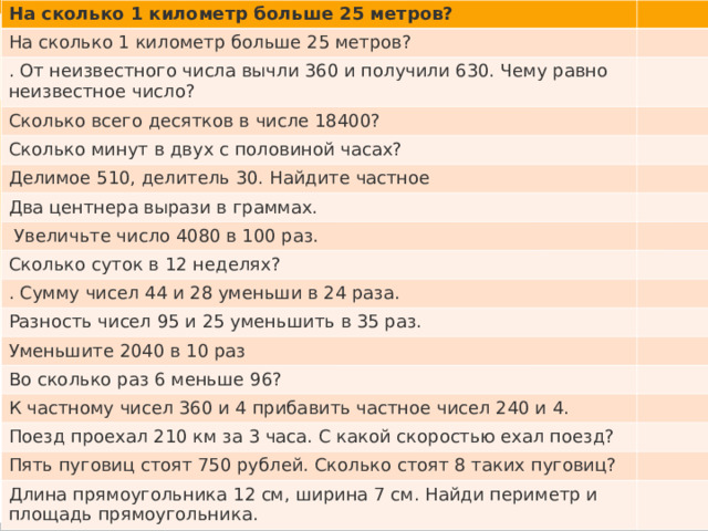 На сколько 1 километр больше 25 метров? На сколько 1 километр больше 25 метров? . От неизвестного числа вычли 360 и получили 630. Чему равно неизвестное число? Сколько всего десятков в числе 18400? Сколько минут в двух с половиной часах? Делимое 510, делитель 30. Найдите частное Два центнера вырази в граммах.  Увеличьте число 4080 в 100 раз. Сколько суток в 12 неделях? . Сумму чисел 44 и 28 уменьши в 24 раза. Разность чисел 95 и 25 уменьшить в 35 раз. Уменьшите 2040 в 10 раз Во сколько раз 6 меньше 96? К частному чисел 360 и 4 прибавить частное чисел 240 и 4. Поезд проехал 210 км за 3 часа. С какой скоростью ехал поезд? Пять пуговиц стоят 750 рублей. Сколько стоят 8 таких пуговиц? Длина прямоугольника 12 см, ширина 7 см. Найди периметр и площадь прямоугольника. 