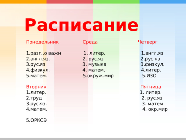  Расписание   Понедельник  Среда  Четверг 1.разг..о важн 1. литер. 1.англ.яз 2.англ.яз. 2. рус.яз 2.рус.яз 3.рус.яз 3. музыка 3.физкул. 4.физкул. 4. матем. 4.литер. 5.матем. 5.окруж.мир 5.ИЗО Вторник  Пятница 1.литер. 1. литер. 2.труд 2. рус.яз 3.рус.яз. 3. матем. 4.матем. 4. окр.мир 5.ОРКСЭ 