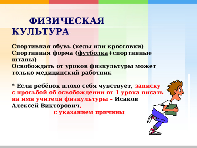                         ФИЗИЧЕСКАЯ  КУЛЬТУРА   Спортивная обувь (кеды или кроссовки)  Спортивная форма ( футболка +спортивные штаны)  Освобождать от уроков физкультуры может только медицинский работник   * Если ребёнок плохо себя чувствует, записку с просьбой об освобождении от 1 урока писать на имя учителя физкультуры – Исаков Алексей Викторович ,  с указанием причины     