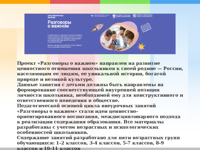 Проект «Разговоры о важном» направлен на развитие ценностного отношения школьников к своей родине — России, населяющим ее людям, ее уникальной истории, богатой природе и великой культуре. Данные занятия с детьми должны быть направлены на формирование соответствующей внутренней позиции личности школьника, необходимой ему для конструктивного и ответственного поведения в обществе. Педагогической основой цикла внеурочных занятий «Разговоры о важном» стали идеи ценностно-ориентированного воспитания, междисциплинарного подхода к реализации содержания образования. Все материалы разработаны с учетом возрастных и психологических особенностей школьников. Содержание занятий разработано для пяти возрастных групп обучающихся: 1-2 классов, 3-4 классов, 5-7 классов, 8-9 классов и 10-11 классов 