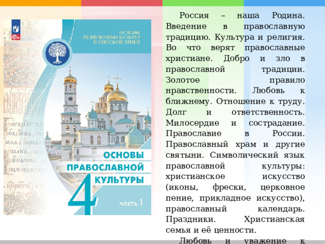 Россия – наша Родина. Введение в православную традицию. Культура и религия. Во что верят православные христиане. Добро и зло в православной традиции. Золотое правило нравственности. Любовь к ближнему. Отношение к труду. Долг и ответственность. Милосердие и сострадание. Православие в России. Православный храм и другие святыни. Символический язык православной культуры: христианское искусство (иконы, фрески, церковное пение, прикладное искусство), православный календарь. Праздники. Христианская семья и её ценности. Любовь и уважение к Отечеству. Патриотизм многонационального и многоконфессионального народа России. 