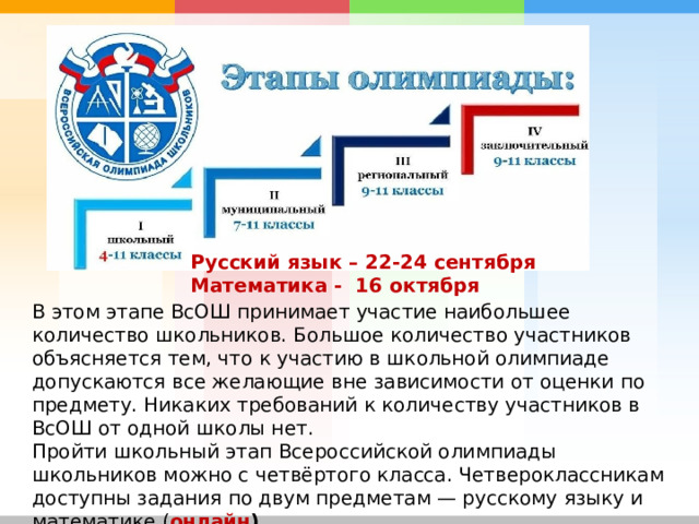 Русский язык – 22-24 сентября Математика - 16 октября В этом этапе ВсОШ принимает участие наибольшее количество школьников. Большое количество участников объясняется тем, что к участию в школьной олимпиаде допускаются все желающие вне зависимости от оценки по предмету. Никаких требований к количеству участников в ВсОШ от одной школы нет. Пройти школьный этап Всероссийской олимпиады школьников можно с четвёртого класса. Четвероклассникам доступны задания по двум предметам — русскому языку и математике.( онлайн ) 