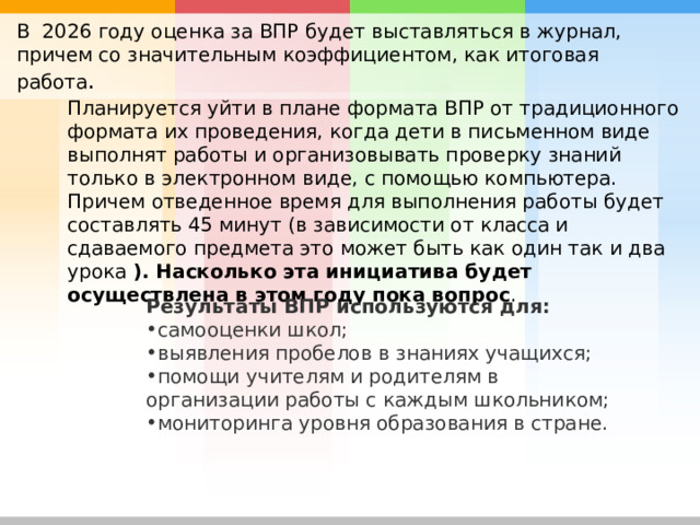 В 2026 году оценка за ВПР будет выставляться в журнал, причем со значительным коэффициентом, как итоговая работа . Планируется уйти в плане формата ВПР от традиционного формата их проведения, когда дети в письменном виде выполнят работы и организовывать проверку знаний только в электронном виде, с помощью компьютера. Причем отведенное время для выполнения работы будет составлять 45 минут (в зависимости от класса и сдаваемого предмета это может быть как один так и два урока ). Насколько эта инициатива будет осуществлена в этом году пока вопрос . Результаты ВПР используются для: самооценки школ; выявления пробелов в знаниях учащихся; помощи учителям и родителям в организации работы с каждым школьником; мониторинга уровня образования в стране. 