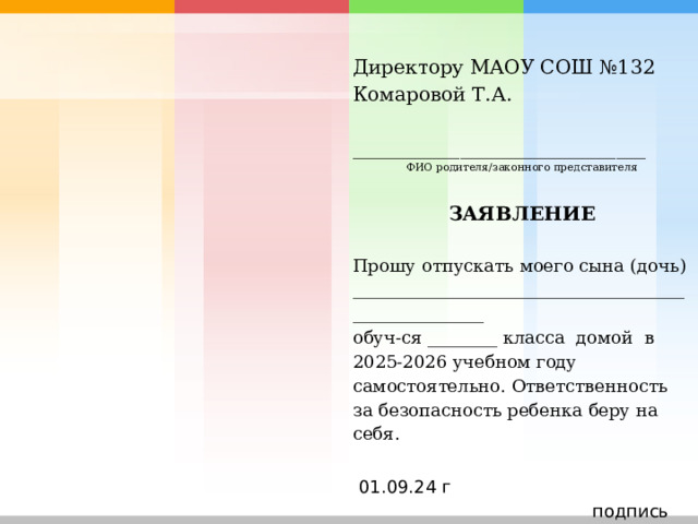 Директору МАОУ СОШ №132 Комаровой Т.А.   ______________________________ ФИО родителя/законного представителя    ЗАЯВЛЕНИЕ   Прошу отпускать моего сына (дочь) _____________________________________________________ обуч-ся ________ класса домой в 2025-2026 учебном году самостоятельно. Ответственность за безопасность ребенка беру на себя.     01.09.24 г  подпись 